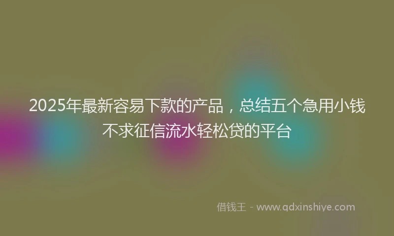 2025年最新容易下款的产品，总结五个急用小钱不求征信流水轻松贷的平台