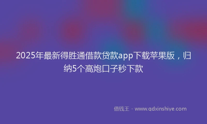 2025年最新得胜通借款贷款app下载苹果版，归纳5个高炮口子秒下款