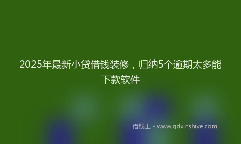 2025年最新小贷借钱装修，归纳5个逾期太多能下款软件