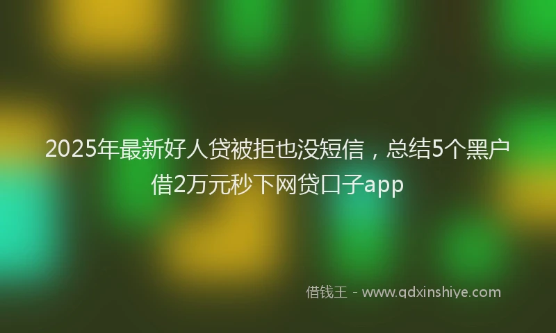 2025年最新好人贷被拒也没短信，总结5个黑户借2万元秒下网贷口子app