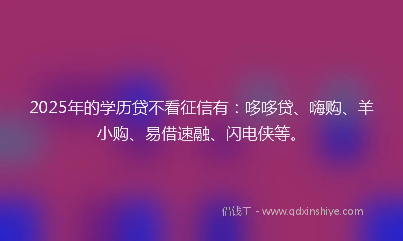 2025年的学历贷不看征信有：哆哆贷、嗨购、羊小购、易借速融、闪电侠等。