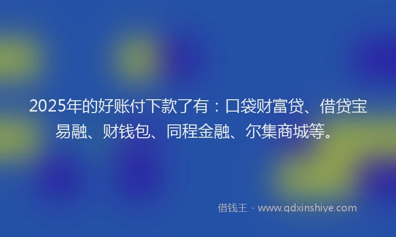 2025年的好账付下款了有：口袋财富贷、借贷宝易融、财钱包、同程金融、尔集商城等。