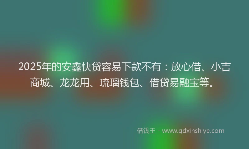 2025年的安鑫快贷容易下款不有：放心借、小吉商城、龙龙用、琉璃钱包、借贷易融宝等。
