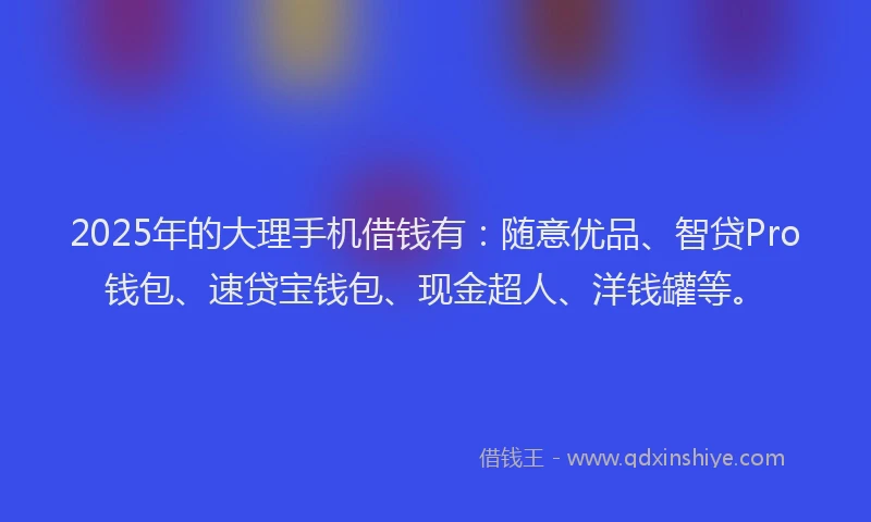 2025年的大理手机借钱有：随意优品、智贷Pro钱包、速贷宝钱包、现金超人、洋钱罐等。