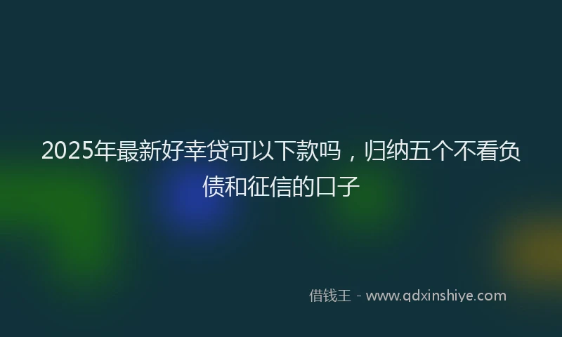2025年最新好幸贷可以下款吗，归纳五个不看负债和征信的口子