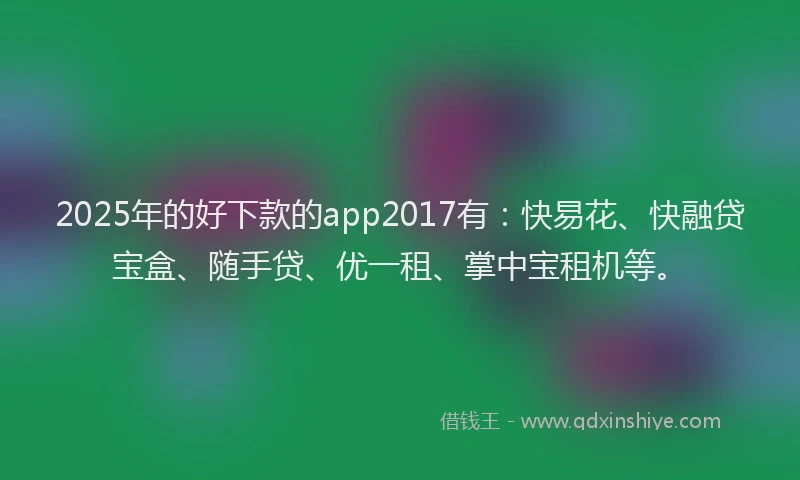 2025年的好下款的app2017有：快易花、快融贷宝盒、随手贷、优一租、掌中宝租机等。