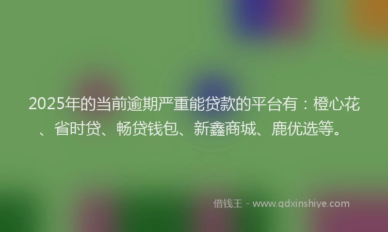 2025年的当前逾期严重能贷款的平台有：橙心花、省时贷、畅贷钱包、新鑫商城、鹿优选等。