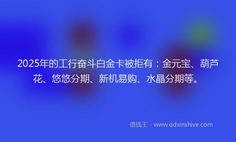 2025年的工行奋斗白金卡被拒有：金元宝、葫芦花、悠悠分期、新机易购、水晶分期等。