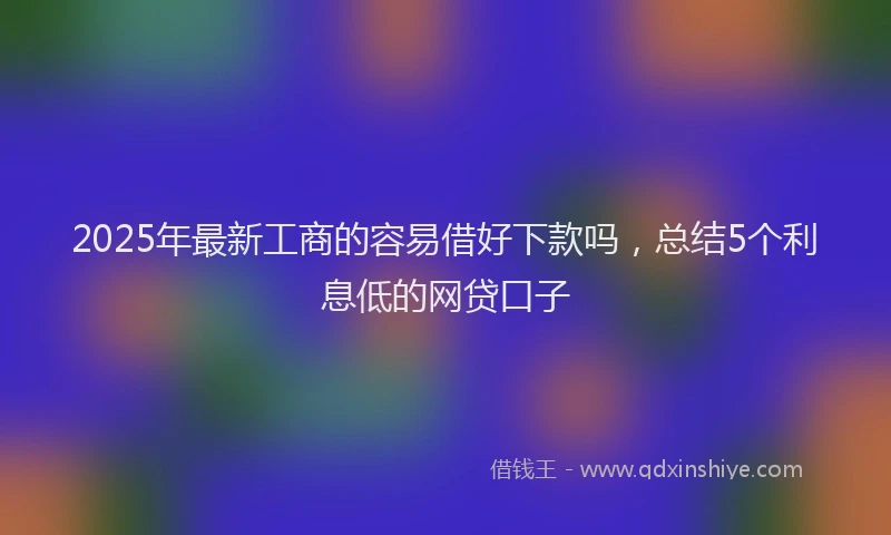 2025年最新工商的容易借好下款吗，总结5个利息低的网贷口子