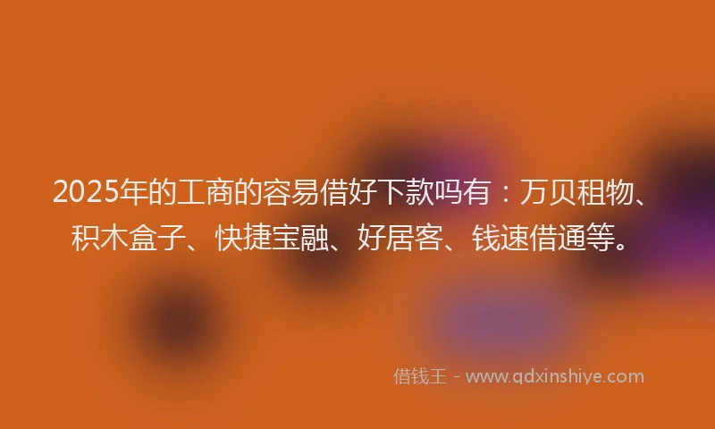 2025年的工商的容易借好下款吗有：万贝租物、积木盒子、快捷宝融、好居客、钱速借通等。