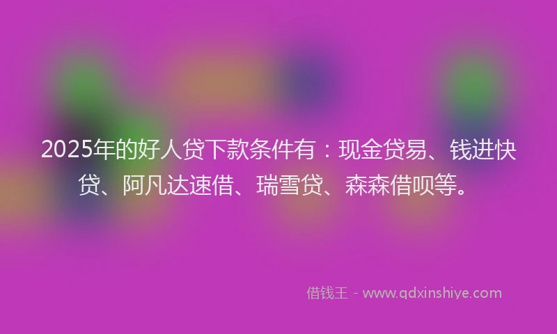 2025年的好人贷下款条件有：现金贷易、钱进快贷、阿凡达速借、瑞雪贷、森森借呗等。