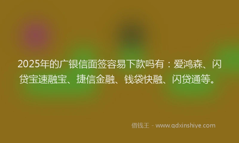 2025年的广银信面签容易下款吗有：爱鸿森、闪贷宝速融宝、捷信金融、钱袋快融、闪贷通等。