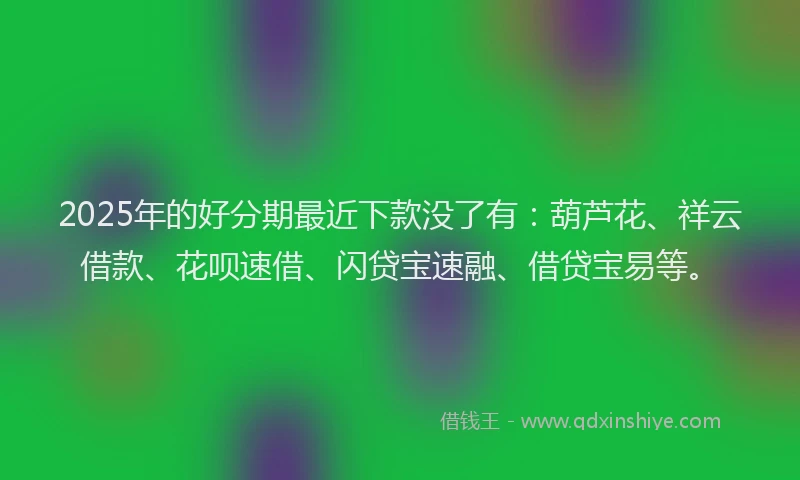 2025年的好分期最近下款没了有：葫芦花、祥云借款、花呗速借、闪贷宝速融、借贷宝易等。