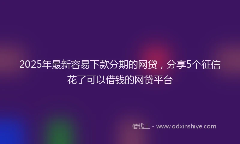 2025年最新容易下款分期的网贷，分享5个征信花了可以借钱的网贷平台