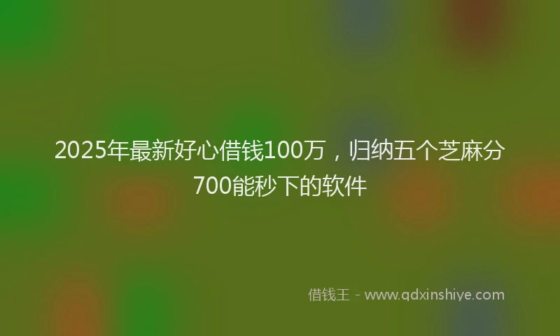 2025年最新好心借钱100万，归纳五个芝麻分700能秒下的软件