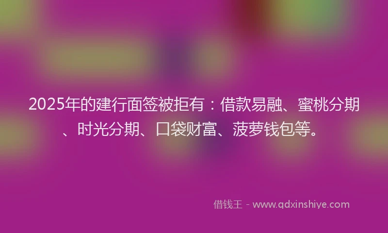 2025年的建行面签被拒有：借款易融、蜜桃分期、时光分期、口袋财富、菠萝钱包等。