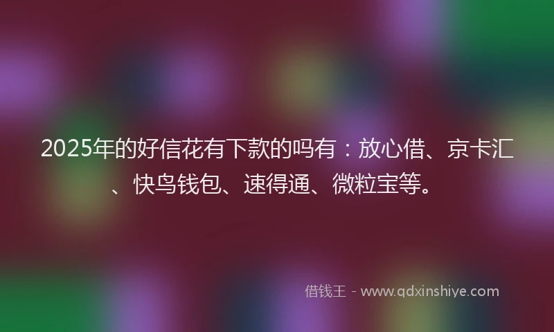 2025年的好信花有下款的吗有：放心借、京卡汇、快鸟钱包、速得通、微粒宝等。