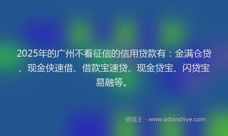 2025年的广州不看征信的信用贷款有：金满仓贷、现金侠速借、借款宝速贷、现金贷宝、闪贷宝易融等。