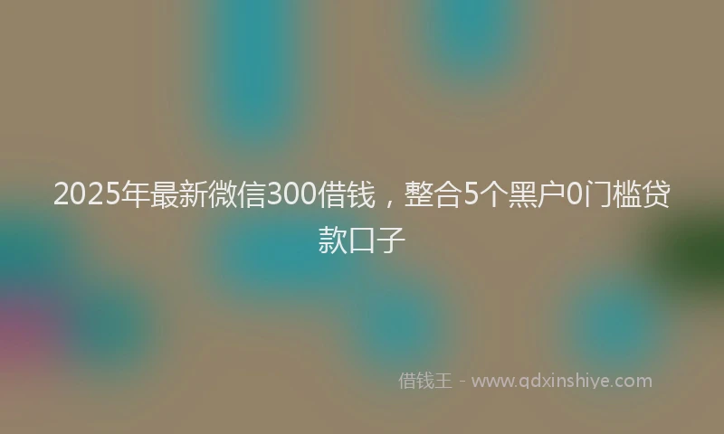2025年最新微信300借钱，整合5个黑户0门槛贷款口子