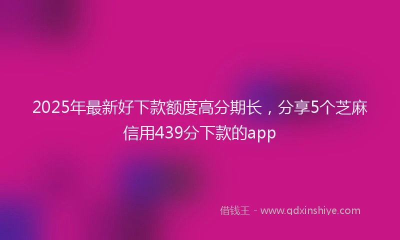 2025年最新好下款额度高分期长，分享5个芝麻信用439分下款的app