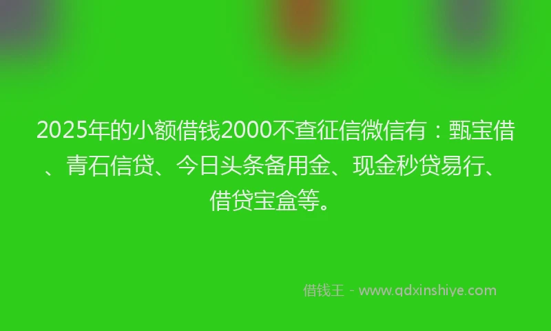 2025年的小额借钱2000不查征信微信有：甄宝借、青石信贷、今日头条备用金、现金秒贷易行、借贷宝盒等。