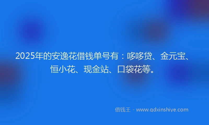 2025年的安逸花借钱单号有：哆哆贷、金元宝、恒小花、现金站、口袋花等。
