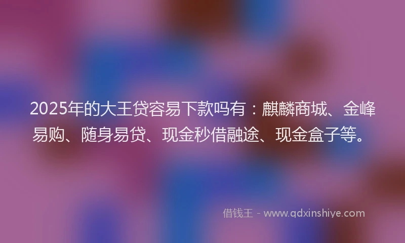 2025年的大王贷容易下款吗有：麒麟商城、金峰易购、随身易贷、现金秒借融途、现金盒子等。