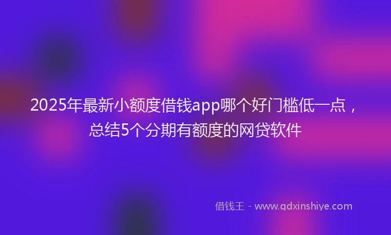 2025年最新小额度借钱app哪个好门槛低一点，总结5个分期有额度的网贷软件