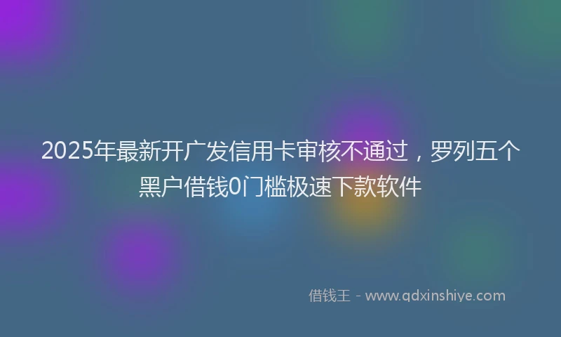 2025年最新开广发信用卡审核不通过，罗列五个黑户借钱0门槛极速下款软件