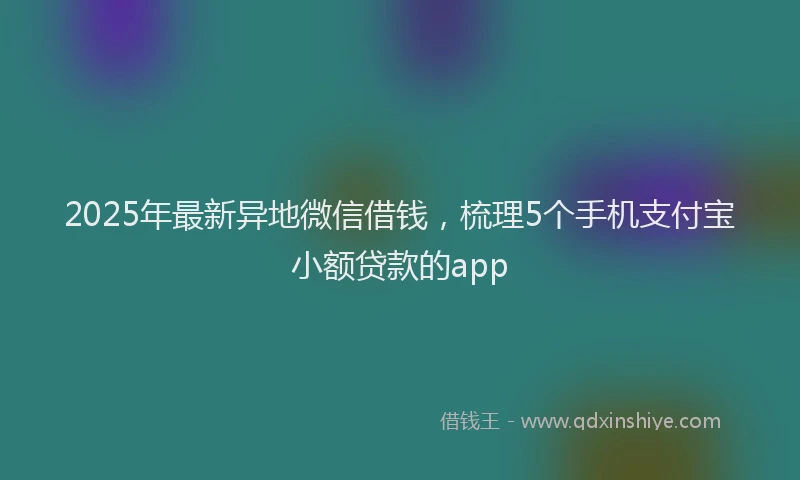 2025年最新异地微信借钱，梳理5个手机支付宝小额贷款的app