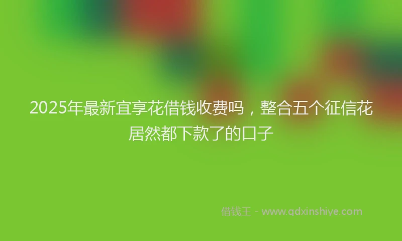 2025年最新宜享花借钱收费吗，整合五个征信花居然都下款了的口子
