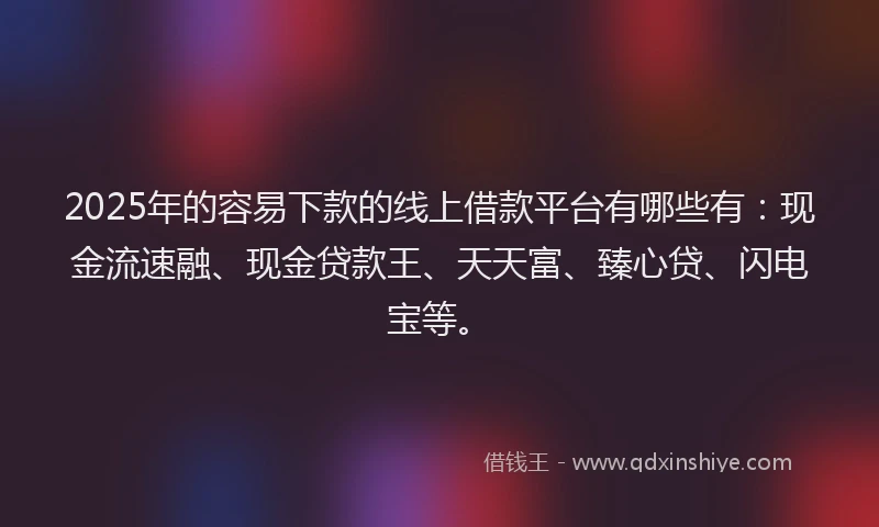 2025年的容易下款的线上借款平台有哪些有：现金流速融、现金贷款王、天天富、臻心贷、闪电宝等。