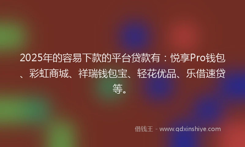 2025年的容易下款的平台贷款有：悦享Pro钱包、彩虹商城、祥瑞钱包宝、轻花优品、乐借速贷等。