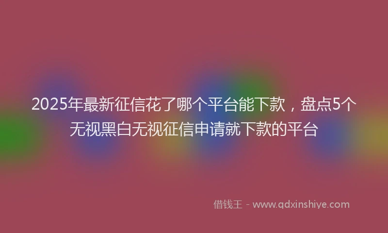 2025年最新征信花了哪个平台能下款，盘点5个无视黑白无视征信申请就下款的平台