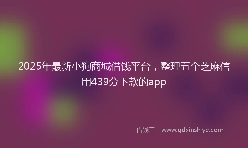 2025年最新小狗商城借钱平台，整理五个芝麻信用439分下款的app