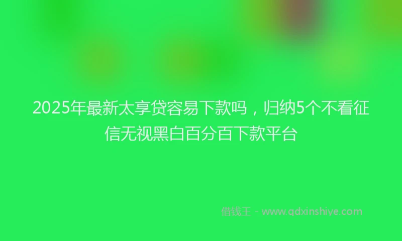 2025年最新太享贷容易下款吗，归纳5个不看征信无视黑白百分百下款平台