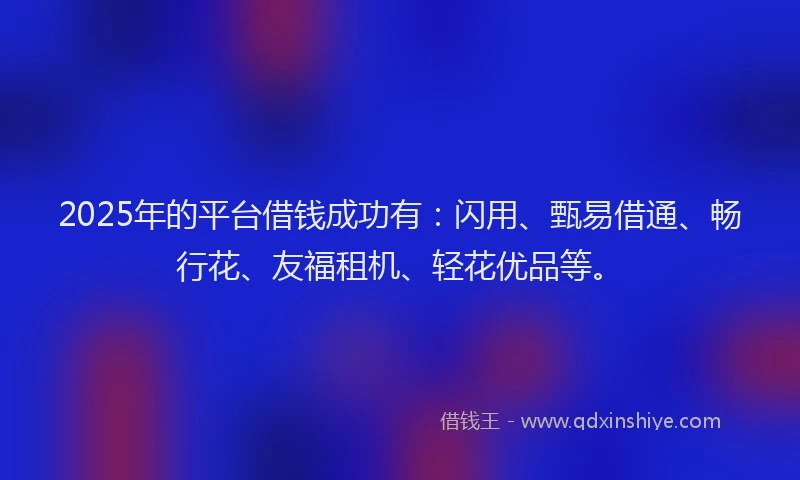 2025年的平台借钱成功有：闪用、甄易借通、畅行花、友福租机、轻花优品等。