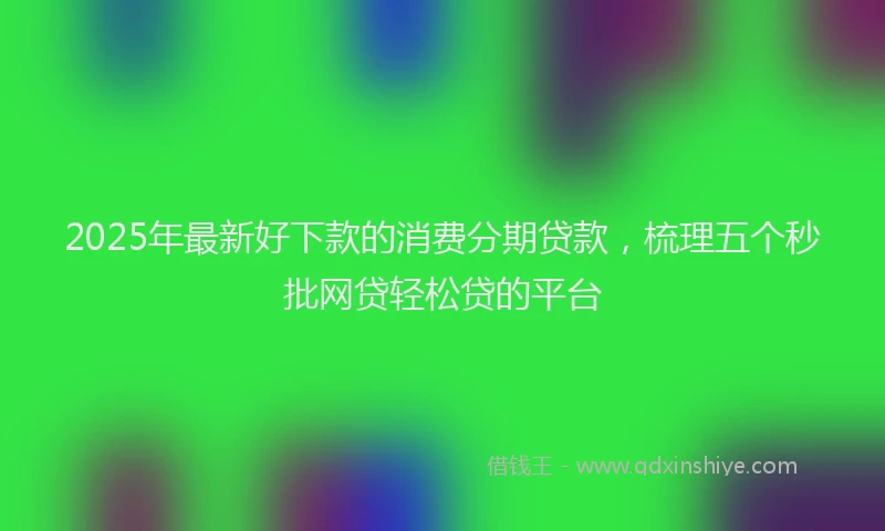 2025年最新好下款的消费分期贷款，梳理五个秒批网贷轻松贷的平台