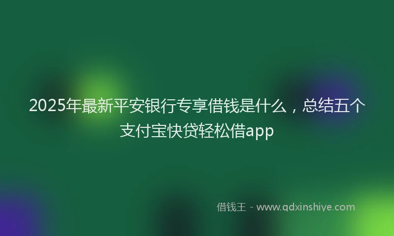 2025年最新平安银行专享借钱是什么，总结五个支付宝快贷轻松借app