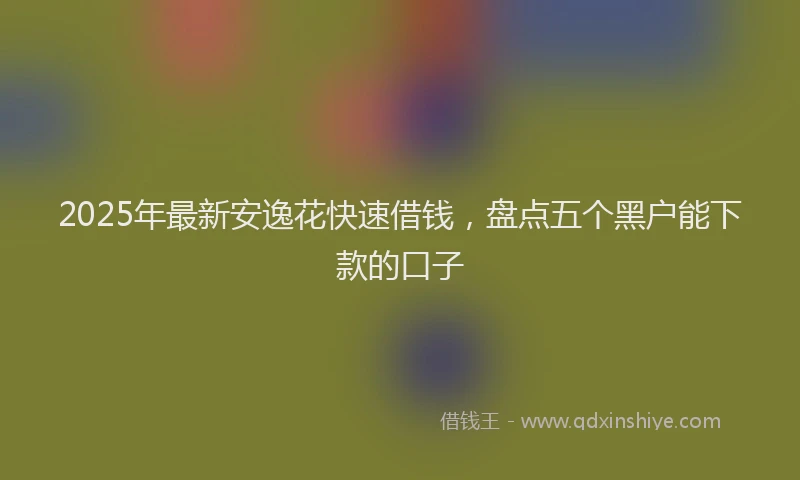 2025年最新安逸花快速借钱，盘点五个黑户能下款的口子