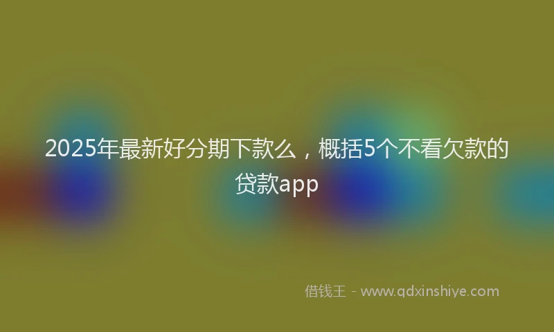 2025年最新好分期下款么，概括5个不看欠款的贷款app