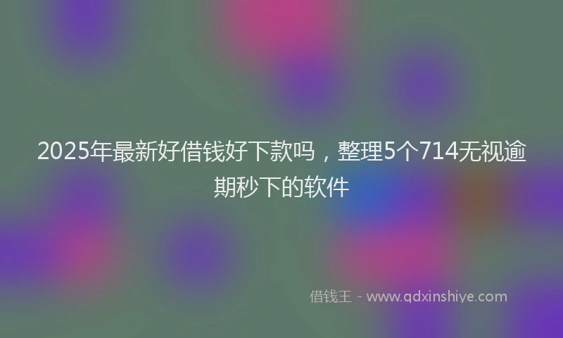 2025年最新好借钱好下款吗，整理5个714无视逾期秒下的软件