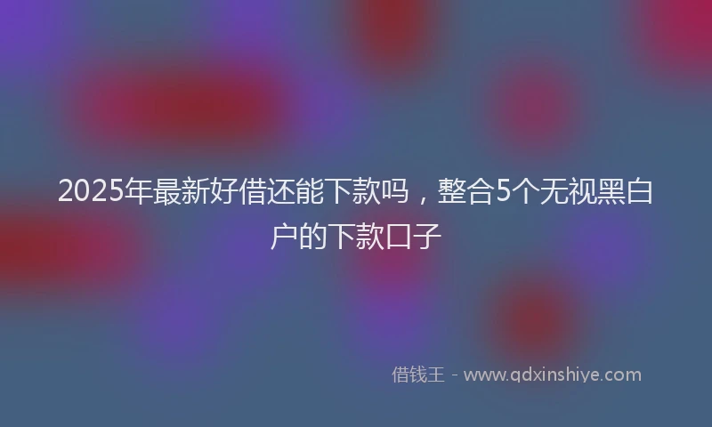 2025年最新好借还能下款吗，整合5个无视黑白户的下款口子