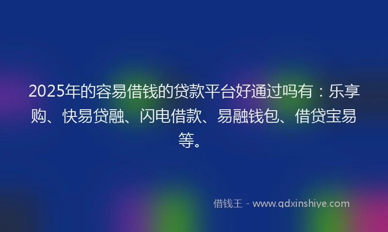2025年的容易借钱的贷款平台好通过吗有：乐享购、快易贷融、闪电借款、易融钱包、借贷宝易等。