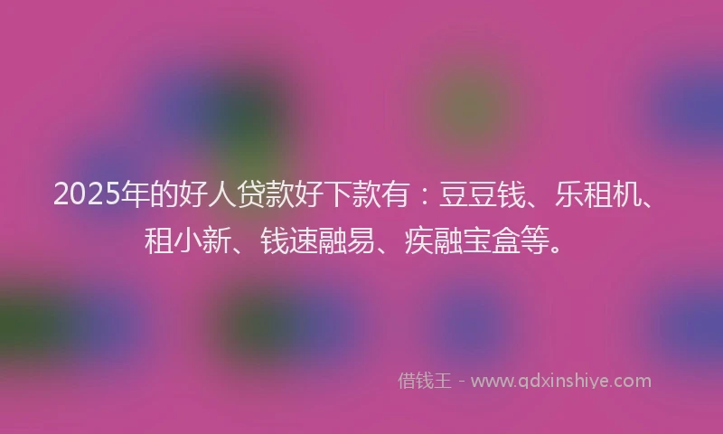 2025年的好人贷款好下款有：豆豆钱、乐租机、租小新、钱速融易、疾融宝盒等。