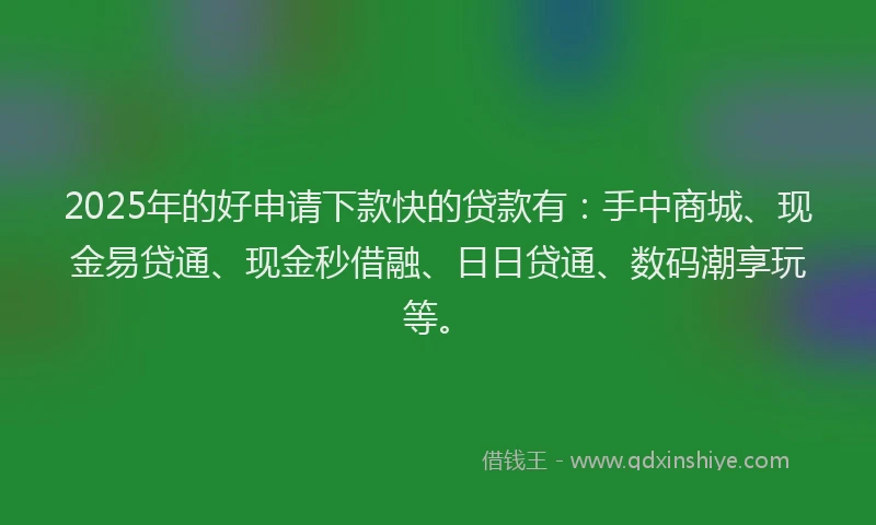 2025年的好申请下款快的贷款有：手中商城、现金易贷通、现金秒借融、日日贷通、数码潮享玩等。