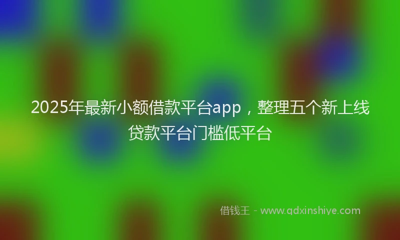 2025年最新小额借款平台app，整理五个新上线贷款平台门槛低平台