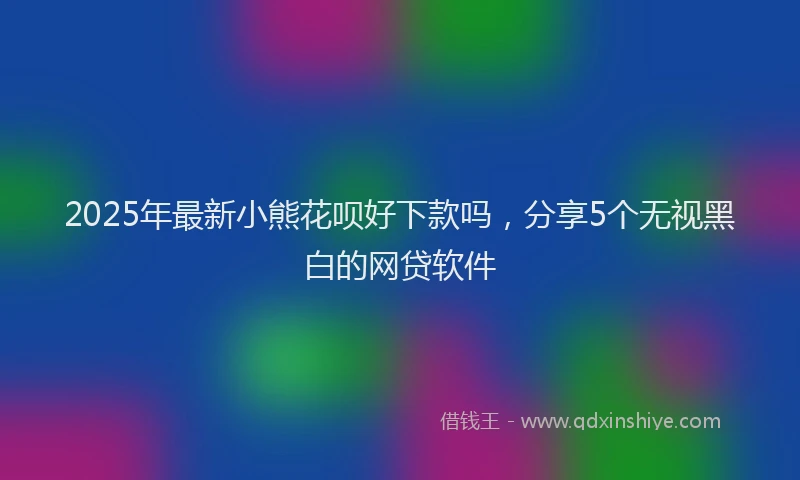 2025年最新小熊花呗好下款吗，分享5个无视黑白的网贷软件