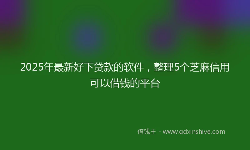 2025年最新好下贷款的软件，整理5个芝麻信用可以借钱的平台