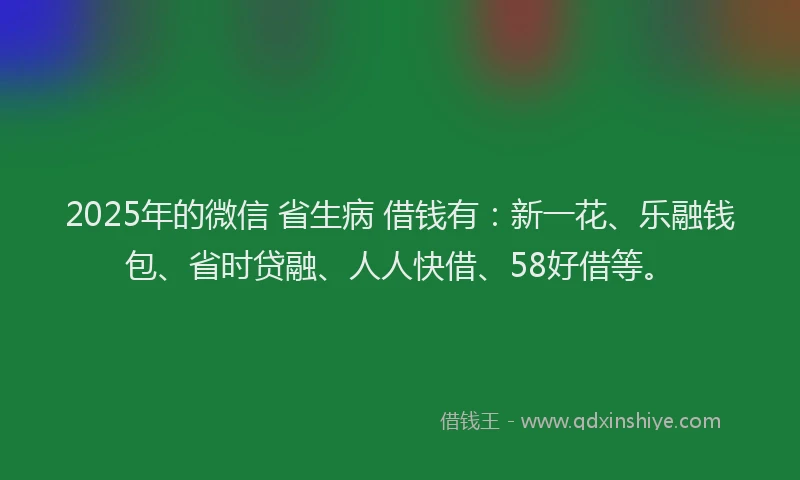 2025年的微信 省生病 借钱有：新一花、乐融钱包、省时贷融、人人快借、58好借等。
